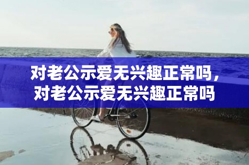 对老公示爱无兴趣正常吗，对老公示爱无兴趣正常吗
