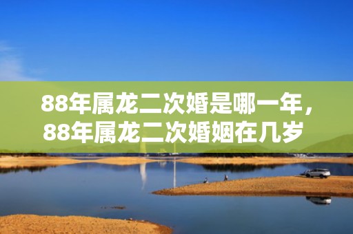 88年属龙二次婚是哪一年，88年属龙二次婚姻在几岁 88年肖龙人运势怎么样