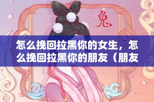 怎么挽回拉黑你的女生，怎么挽回拉黑你的朋友（朋友把你拉黑了怎么挽回）