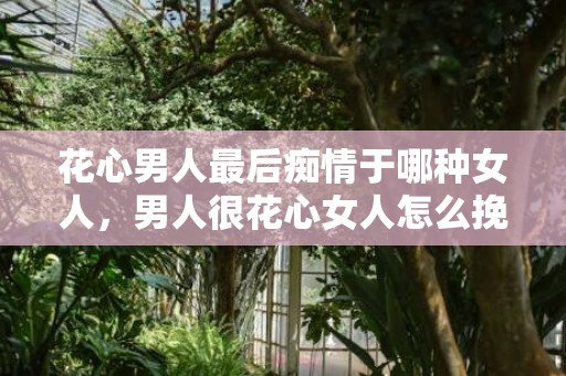 花心男人最后痴情于哪种女人，男人很花心女人怎么挽回（男人很花心女人怎么挽回呢）