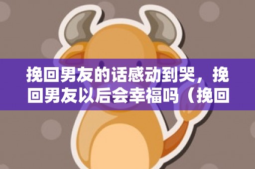 挽回男友的话感动到哭，挽回男友以后会幸福吗（挽回男友以后会幸福吗知乎）