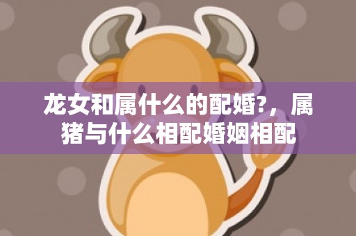 龙女和属什么的配婚?，属猪与什么相配婚姻相配