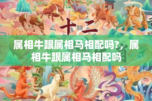 属相牛跟属相马相配吗?，属相牛跟属相马相配吗