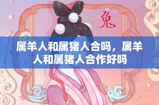 属羊人和属猪人合吗，属羊人和属猪人合作好吗
