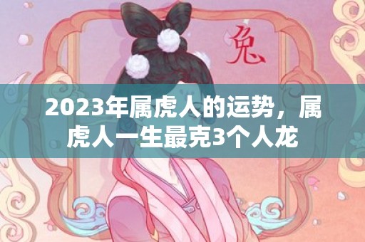 2023年属虎人的运势，属虎人一生最克3个人龙