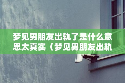 梦见男朋友出轨了是什么意思太真实（梦见男朋友出轨预示着什么梦见男朋友出轨预示着什么周公...）