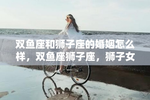 双鱼座和狮子座的婚姻怎么样，双鱼座狮子座，狮子女和双鱼男配吗