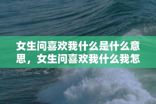 女生问喜欢我什么是什么意思，女生问喜欢我什么我怎么回复短文，女生问我喜欢她的理由