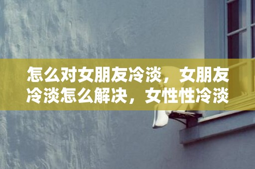 怎么对女朋友冷淡，女朋友冷淡怎么解决，女性性冷淡是什么药调理