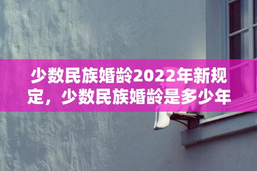 少数民族婚龄2022年新规定，少数民族婚龄是多少年