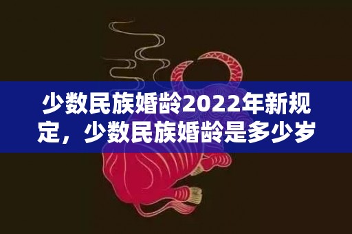 少数民族婚龄2022年新规定，少数民族婚龄是多少岁