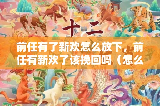 前任有了新欢怎么放下，前任有新欢了该挽回吗（怎么挽回有新欢的前任男友）