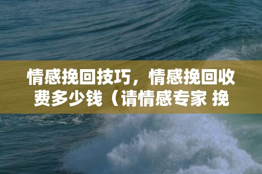 情感挽回技巧，情感挽回收费多少钱（请情感专家 挽回 一般需要多少钱）