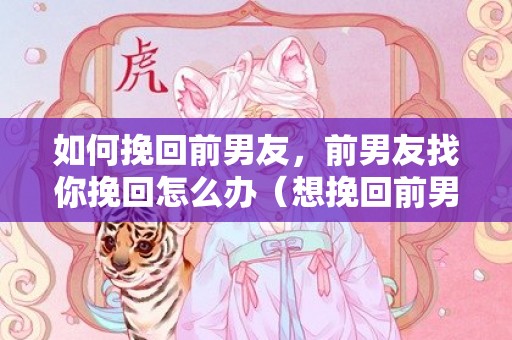 如何挽回前男友，前男友找你挽回怎么办（想挽回前男友怎么办）