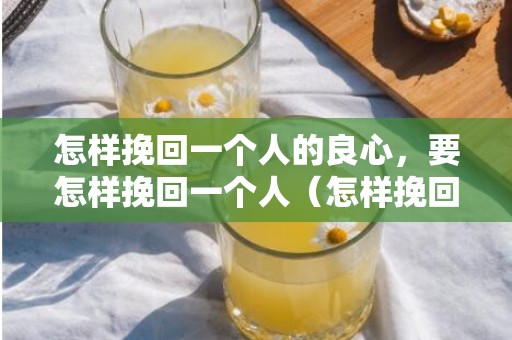 怎样挽回一个人的良心，要怎样挽回一个人（怎样挽回一个人不再爱你的人）