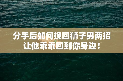 分手后如何挽回狮子男两招让他乖乖回到你身边！