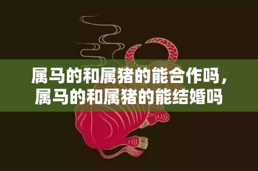 属马的和属猪的能合作吗，属马的和属猪的能结婚吗