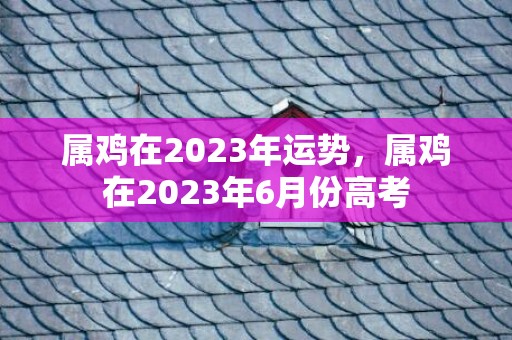 属鸡在2023年运势，属鸡在2023年6月份高考