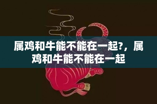 属鸡和牛能不能在一起?，属鸡和牛能不能在一起