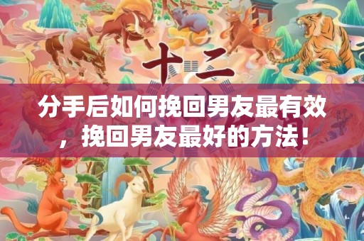 分手后如何挽回男友最有效，挽回男友最好的方法！
