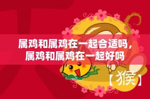 属鸡和属鸡在一起合适吗，属鸡和属鸡在一起好吗