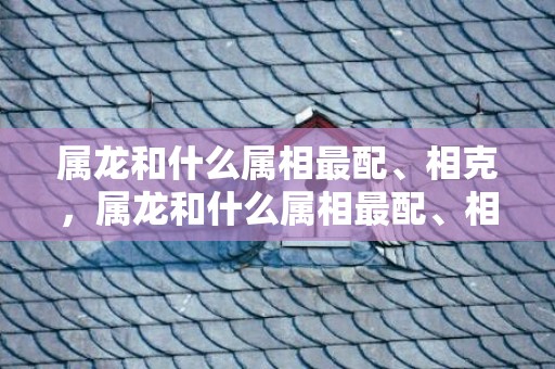 属龙和什么属相最配、相克，属龙和什么属相最配、相