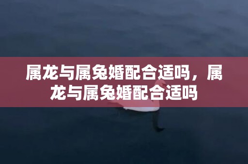 属龙与属兔婚配合适吗，属龙与属兔婚配合适吗