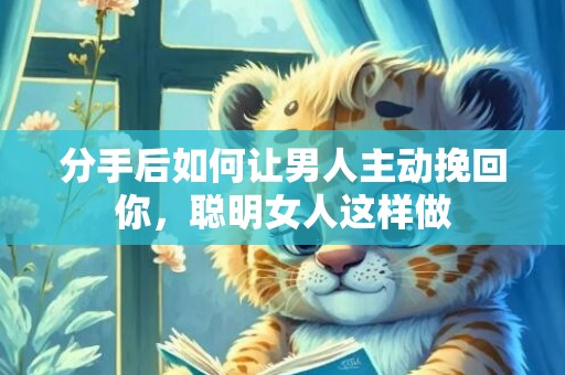 分手后如何让男人主动挽回你，聪明女人这样做