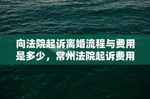 向法院起诉离婚流程与费用是多少，常州法院起诉费用标准多少