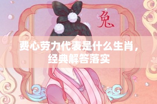费心劳力代表是什么生肖，经典解答落实