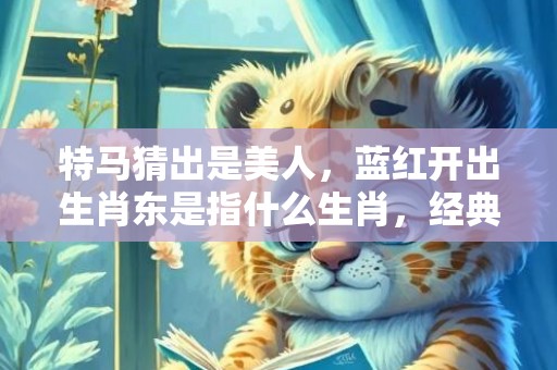特马猜出是美人，蓝红开出生肖东是指什么生肖，经典解答落实