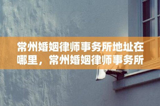 常州婚姻律师事务所地址在哪里，常州婚姻律师事务所排名