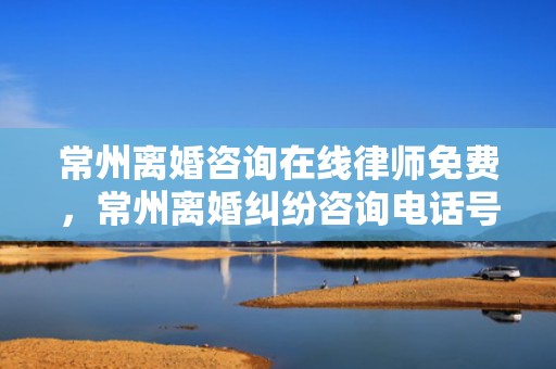 常州离婚咨询在线律师免费，常州离婚纠纷咨询电话号码