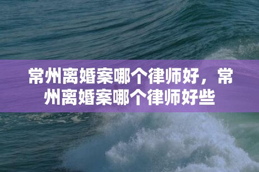 常州离婚案哪个律师好，常州离婚案哪个律师好些