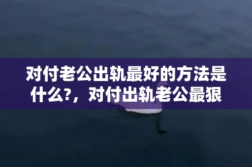 对付老公出轨最好的方法是什么?，对付出轨老公最狠的方法