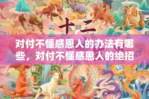 对付不懂感恩人的办法有哪些，对付不懂感恩人的绝招
