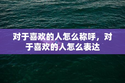 对于喜欢的人怎么称呼，对于喜欢的人怎么表达