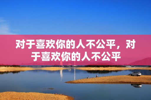 对于喜欢你的人不公平，对于喜欢你的人不公平