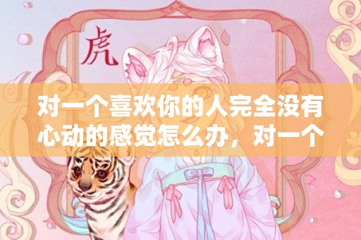 对一个喜欢你的人完全没有心动的感觉怎么办，对一个喜欢你的人说的话