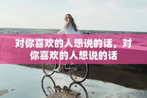 对你喜欢的人想说的话，对你喜欢的人想说的话