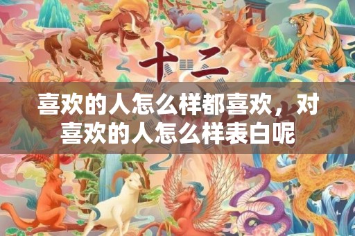 喜欢的人怎么样都喜欢，对喜欢的人怎么样表白呢