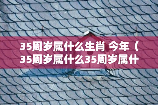 35周岁属什么生肖 今年（35周岁属什么35周岁属什么生肖今年2023）