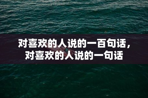 对喜欢的人说的一百句话，对喜欢的人说的一句话