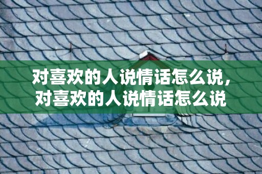 对喜欢的人说情话怎么说，对喜欢的人说情话怎么说