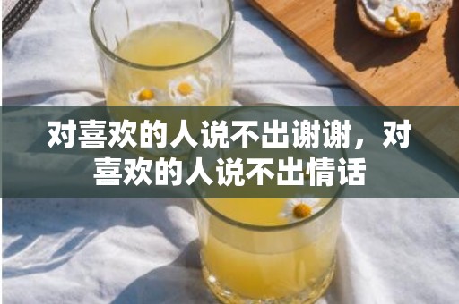 对喜欢的人说不出谢谢，对喜欢的人说不出情话