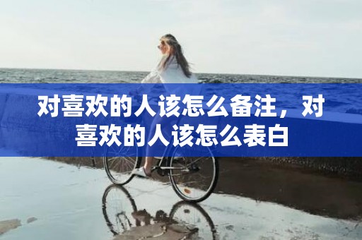 对喜欢的人该怎么备注，对喜欢的人该怎么表白