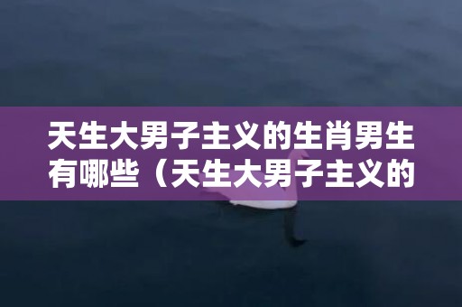 天生大男子主义的生肖男生有哪些（天生大男子主义的生肖男）