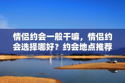 情侣约会一般干嘛，情侣约会选择哪好？约会地点推荐