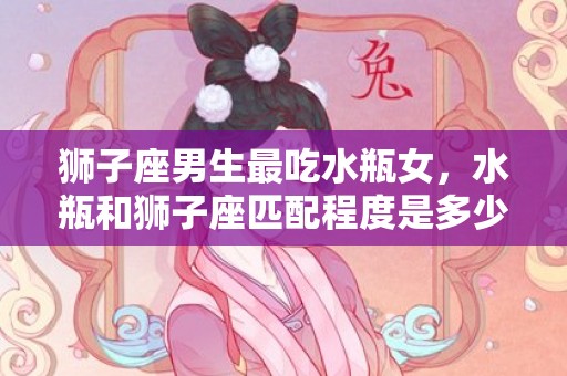 狮子座男生最吃水瓶女，水瓶和狮子座匹配程度是多少，狮子座和什么座最配