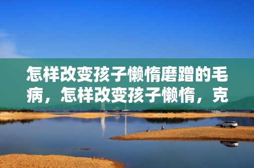怎样改变孩子懒惰磨蹭的毛病，怎样改变孩子懒惰，克服懒惰最极端的方法